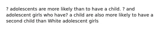 ? adolescents are more likely than to have a child. ? and adolescent girls who have? a child are also more likely to have a second child than White adolescent girls