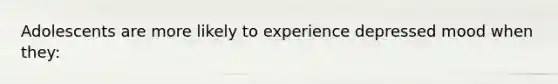 Adolescents are more likely to experience depressed mood when they: