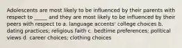 Adolescents are most likely to be influenced by their parents with respect to _____ and they are most likely to be influenced by their peers with respect to a. language accents' college choices b. dating practices; religious faith c. bedtime preferences; political views d. career choices; clothing choices