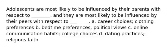 Adolescents are most likely to be influenced by their parents with respect to ________, and they are most likely to be influenced by their peers with respect to ________. a. career choices; clothing preferences b. bedtime preferences; political views c. online communication habits; college choices d. dating practices; religious faith