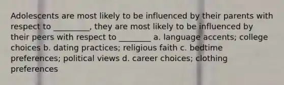 Adolescents are most likely to be influenced by their parents with respect to _________, they are most likely to be influenced by their peers with respect to ________ a. language accents; college choices b. dating practices; religious faith c. bedtime preferences; political views d. career choices; clothing preferences