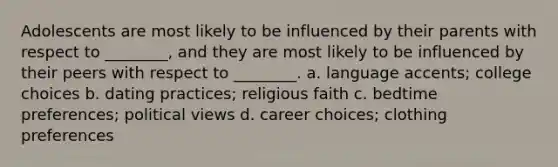 Adolescents are most likely to be influenced by their parents with respect to ________, and they are most likely to be influenced by their peers with respect to ________. a. language accents; college choices b. dating practices; religious faith c. bedtime preferences; political views d. career choices; clothing preferences