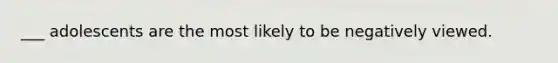 ___ adolescents are the most likely to be negatively viewed.