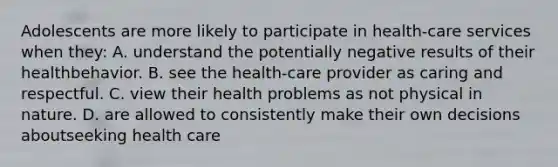 Adolescents are more likely to participate in health-care services when they: A. understand the potentially negative results of their healthbehavior. B. see the health-care provider as caring and respectful. C. view their health problems as not physical in nature. D. are allowed to consistently make their own decisions aboutseeking health care