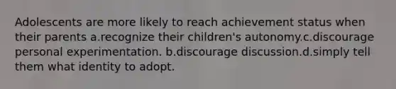 Adolescents are more likely to reach achievement status when their parents a.recognize their children's autonomy.c.discourage personal experimentation. b.discourage discussion.d.simply tell them what identity to adopt.