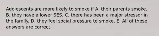 Adolescents are more likely to smoke if A. their parents smoke. B. they have a lower SES. C. there has been a major stressor in the family. D. they feel social pressure to smoke. E. All of these answers are correct.