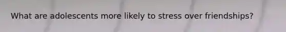 What are adolescents more likely to stress over friendships?