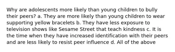 Why are adolescents more likely than young children to bully their peers? a. They are more likely than young children to wear supporting yellow bracelets b. They have less exposure to television shows like Sesame Street that teach kindness c. It is the time when they have increased identification with their peers and are less likely to resist peer influence d. All of the above