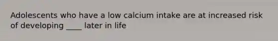 Adolescents who have a low calcium intake are at increased risk of developing ____ later in life