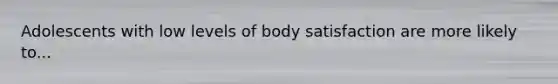 Adolescents with low levels of body satisfaction are more likely to...