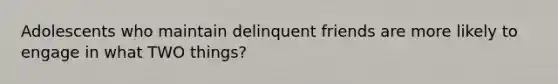 Adolescents who maintain delinquent friends are more likely to engage in what TWO things?