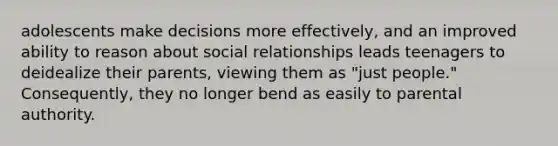 adolescents make decisions more effectively, and an improved ability to reason about social relationships leads teenagers to deidealize their parents, viewing them as "just people." Consequently, they no longer bend as easily to parental authority.