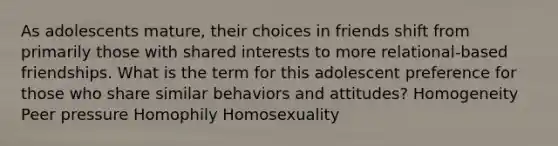 As adolescents mature, their choices in friends shift from primarily those with shared interests to more relational-based friendships. What is the term for this adolescent preference for those who share similar behaviors and attitudes? Homogeneity Peer pressure Homophily Homosexuality