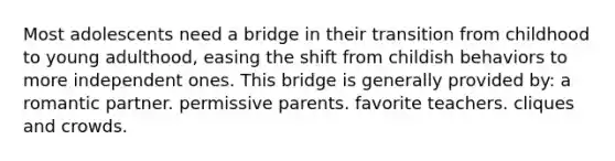 Most adolescents need a bridge in their transition from childhood to young adulthood, easing the shift from childish behaviors to more independent ones. This bridge is generally provided by: a romantic partner. permissive parents. favorite teachers. cliques and crowds.