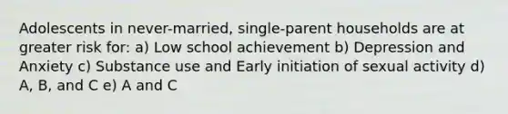 Adolescents in never-married, single-parent households are at greater risk for: a) Low school achievement b) Depression and Anxiety c) Substance use and Early initiation of sexual activity d) A, B, and C e) A and C