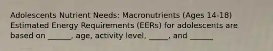 Adolescents Nutrient Needs: Macronutrients (Ages 14-18) Estimated Energy Requirements (EERs) for adolescents are based on ______, age, activity level, _____, and ______