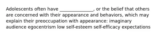 Adolescents often have _______________, or the belief that others are concerned with their appearance and behaviors, which may explain their preoccupation with appearance: imaginary audience egocentrism low self-esteem self-efficacy expectations