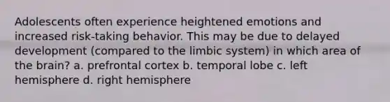 Adolescents often experience heightened emotions and increased risk-taking behavior. This may be due to delayed development (compared to the limbic system) in which area of the brain? a. prefrontal cortex b. temporal lobe c. left hemisphere d. right hemisphere