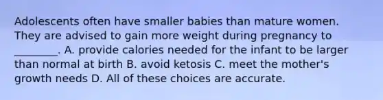 Adolescents often have smaller babies than mature women. They are advised to gain more weight during pregnancy to ________. A. provide calories needed for the infant to be larger than normal at birth B. avoid ketosis C. meet the mother's growth needs D. All of these choices are accurate.