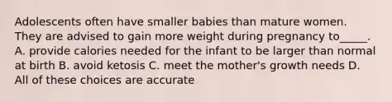 Adolescents often have smaller babies than mature women. They are advised to gain more weight during pregnancy to_____. A. provide calories needed for the infant to be larger than normal at birth B. avoid ketosis C. meet the mother's growth needs D. All of these choices are accurate