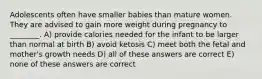 Adolescents often have smaller babies than mature women. They are advised to gain more weight during pregnancy to ________. A) provide calories needed for the infant to be larger than normal at birth B) avoid ketosis C) meet both the fetal and mother's growth needs D) all of these answers are correct E) none of these answers are correct