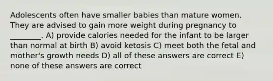 Adolescents often have smaller babies than mature women. They are advised to gain more weight during pregnancy to ________. A) provide calories needed for the infant to be larger than normal at birth B) avoid ketosis C) meet both the fetal and mother's growth needs D) all of these answers are correct E) none of these answers are correct