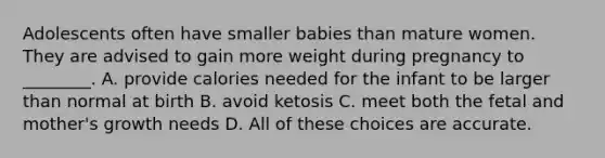 Adolescents often have smaller babies than mature women. They are advised to gain more weight during pregnancy to ________. A. provide calories needed for the infant to be larger than normal at birth B. avoid ketosis C. meet both the fetal and mother's growth needs D. All of these choices are accurate.