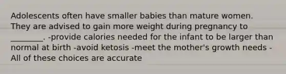 Adolescents often have smaller babies than mature women. They are advised to gain more weight during pregnancy to ________. -provide calories needed for the infant to be larger than normal at birth -avoid ketosis -meet the mother's growth needs -All of these choices are accurate