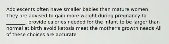 Adolescents often have smaller babies than mature women. They are advised to gain more weight during pregnancy to ________. provide calories needed for the infant to be larger than normal at birth avoid ketosis meet the mother's growth needs All of these choices are accurate