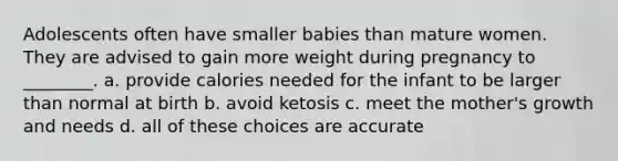 Adolescents often have smaller babies than mature women. They are advised to gain more weight during pregnancy to ________. a. provide calories needed for the infant to be larger than normal at birth b. avoid ketosis c. meet the mother's growth and needs d. all of these choices are accurate