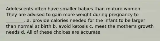 Adolescents often have smaller babies than mature women. They are advised to gain more weight during pregnancy to ________. a. provide calories needed for the infant to be larger than normal at birth b. avoid ketosis c. meet the mother's growth needs d. All of these choices are accurate