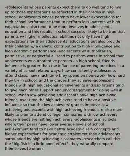 -adolescents whose parents expect them to do well tend to live up to those expectations as reflected in their grades in high school; adolescents whose parents have lower expectations for their school performance tend to perform less -parents w/ high expectations also tend to be more involves in adolescents' education and this results in school success -likely to be true that parents w/ higher intellectual abilities not only have high expectations for their adolescents' educations but also provide their children w/ a genetic contribution to high intelligence and high academic performance -adolescents w/ authoritarian, permissive, or neglectful all tend to perform worse in school than adolescents w/ authoritative parents -in high school, friends' influence is greater than the influence of parenting practices in a variety of school related ways: how consistently adolescents attend class, how much time they spend on homework, how hard they try in school, and the grades they achieve -adolescent friends with high educational achievements and aspirations tend to give each other support and encouragement for doing well in school -when low-achieving adolescents have high achieving friends, over time the high achievers tend to have a positive influence so that the low achievers' grades improve -low achieving adolescents with high achieving friends are also more likely to plan to attend college , compared with low achievers whose friends are not high achievers -adolescents in schools where their peers have lower average levels of school achievement tend to have better academic self- concepts and higher expectations for academic attainment than adolescents surrounded by high achieving classmates -researchers call this the "big fish in a little pond effect" -they naturally compare themselves to others