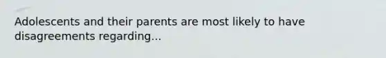 Adolescents and their parents are most likely to have disagreements regarding...