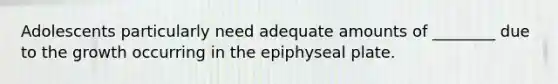 Adolescents particularly need adequate amounts of ________ due to the growth occurring in the epiphyseal plate.