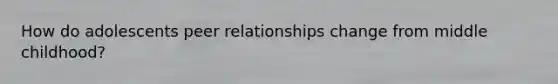 How do adolescents peer relationships change from middle childhood?