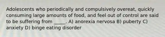 Adolescents who periodically and compulsively overeat, quickly consuming large amounts of food, and feel out of control are said to be suffering from _____. A) anorexia nervosa B) puberty C) anxiety D) binge eating disorder