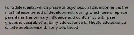 For adolescents, which phase of psychosocial development is the most intense period of development, during which peers replace parents as the primary influence and conformity with peer groups is desirable? a. Early adolescence b. Middle adolescence c. Late adolescence d. Early adulthood