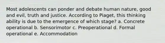 Most adolescents can ponder and debate human nature, good and evil, truth and justice. According to Piaget, this thinking ability is due to the emergence of which stage? a. Concrete operational b. Sensorimotor c. Preoperational d. Formal operational e. Accommodation