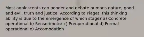 Most adolescents can ponder and debate humans nature, good and evil, truth and justice. According to Piaget, this thinking ability is due to the emergence of which stage? a) Concrete operational b) Sensorimotor c) Preoperational d) Formal operational e) Accomodation