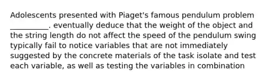 Adolescents presented with Piaget's famous pendulum problem __________. eventually deduce that the weight of the object and the string length do not affect the speed of the pendulum swing typically fail to notice variables that are not immediately suggested by the concrete materials of the task isolate and test each variable, as well as testing the variables in combination