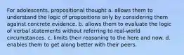 For adolescents, propositional thought a. allows them to understand the logic of propositions only by considering them against concrete evidence. b. allows them to evaluate the logic of verbal statements without referring to real-world circumstances. c. limits their reasoning to the here and now. d. enables them to get along better with their peers.