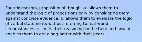 For adolescents, propositional thought a. allows them to understand the logic of propositions only by considering them against concrete evidence. b. allows them to evaluate the logic of verbal statements without referring to real-world circumstances. c. limits their reasoning to the here and now. d. enables them to get along better with their peers.