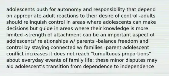 adolescents push for autonomy and responsibility that depend on appropriate adult reactions to their desire of control -adults should relinquish control in areas where adolescents can make decisions but guide in areas where their knowledge is more limited -strength of attachment can be an important aspect of adolescents' relationships w/ parents -balance freedom and control by staying connected w/ families -parent-adolescent conflict increases it does not reach "tumultuous proportions" about everyday events of family life: these minor disputes may aid adolescent's transition from dependence to independence