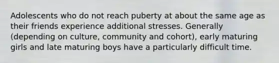 Adolescents who do not reach puberty at about the same age as their friends experience additional stresses. Generally (depending on culture, community and cohort), early maturing girls and late maturing boys have a particularly difficult time.