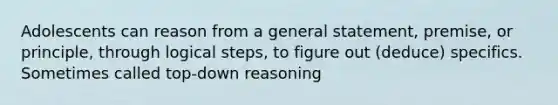 Adolescents can reason from a general statement, premise, or principle, through logical steps, to figure out (deduce) specifics. Sometimes called top-down reasoning