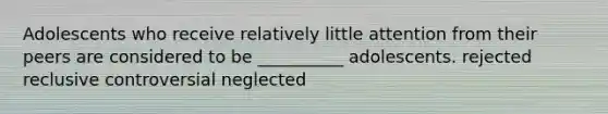 Adolescents who receive relatively little attention from their peers are considered to be __________ adolescents. rejected reclusive controversial neglected