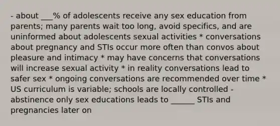 - about ___% of adolescents receive any sex education from parents; many parents wait too long, avoid specifics, and are uninformed about adolescents sexual activities * conversations about pregnancy and STIs occur more often than convos about pleasure and intimacy * may have concerns that conversations will increase sexual activity * in reality conversations lead to safer sex * ongoing conversations are recommended over time * US curriculum is variable; schools are locally controlled - abstinence only sex educations leads to ______ STIs and pregnancies later on