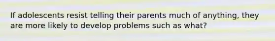 If adolescents resist telling their parents much of anything, they are more likely to develop problems such as what?