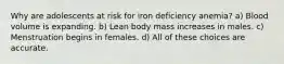 Why are adolescents at risk for iron deficiency anemia? a) Blood volume is expanding. b) Lean body mass increases in males. c) Menstruation begins in females. d) All of these choices are accurate.