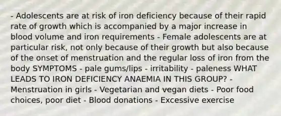 - Adolescents are at risk of iron deficiency because of their rapid rate of growth which is accompanied by a major increase in blood volume and iron requirements - Female adolescents are at particular risk, not only because of their growth but also because of the onset of menstruation and the regular loss of iron from the body SYMPTOMS - pale gums/lips - irritability - paleness WHAT LEADS TO IRON DEFICIENCY ANAEMIA IN THIS GROUP? - Menstruation in girls - Vegetarian and vegan diets - Poor food choices, poor diet - Blood donations - Excessive exercise